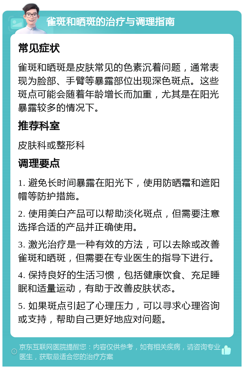 雀斑和晒斑的治疗与调理指南 常见症状 雀斑和晒斑是皮肤常见的色素沉着问题，通常表现为脸部、手臂等暴露部位出现深色斑点。这些斑点可能会随着年龄增长而加重，尤其是在阳光暴露较多的情况下。 推荐科室 皮肤科或整形科 调理要点 1. 避免长时间暴露在阳光下，使用防晒霜和遮阳帽等防护措施。 2. 使用美白产品可以帮助淡化斑点，但需要注意选择合适的产品并正确使用。 3. 激光治疗是一种有效的方法，可以去除或改善雀斑和晒斑，但需要在专业医生的指导下进行。 4. 保持良好的生活习惯，包括健康饮食、充足睡眠和适量运动，有助于改善皮肤状态。 5. 如果斑点引起了心理压力，可以寻求心理咨询或支持，帮助自己更好地应对问题。