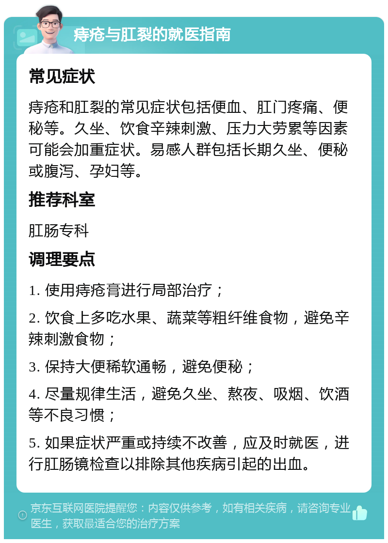 痔疮与肛裂的就医指南 常见症状 痔疮和肛裂的常见症状包括便血、肛门疼痛、便秘等。久坐、饮食辛辣刺激、压力大劳累等因素可能会加重症状。易感人群包括长期久坐、便秘或腹泻、孕妇等。 推荐科室 肛肠专科 调理要点 1. 使用痔疮膏进行局部治疗； 2. 饮食上多吃水果、蔬菜等粗纤维食物，避免辛辣刺激食物； 3. 保持大便稀软通畅，避免便秘； 4. 尽量规律生活，避免久坐、熬夜、吸烟、饮酒等不良习惯； 5. 如果症状严重或持续不改善，应及时就医，进行肛肠镜检查以排除其他疾病引起的出血。