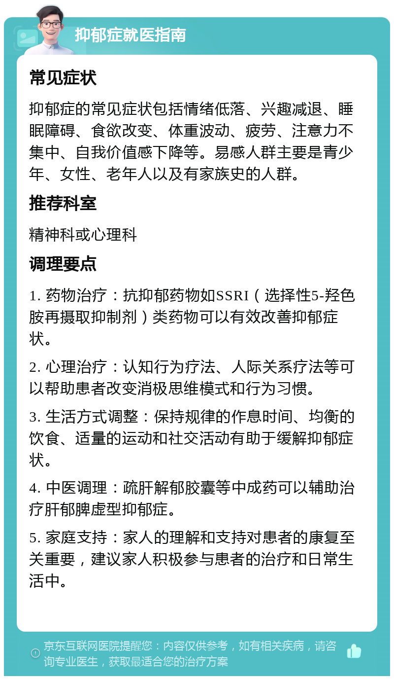 抑郁症就医指南 常见症状 抑郁症的常见症状包括情绪低落、兴趣减退、睡眠障碍、食欲改变、体重波动、疲劳、注意力不集中、自我价值感下降等。易感人群主要是青少年、女性、老年人以及有家族史的人群。 推荐科室 精神科或心理科 调理要点 1. 药物治疗：抗抑郁药物如SSRI（选择性5-羟色胺再摄取抑制剂）类药物可以有效改善抑郁症状。 2. 心理治疗：认知行为疗法、人际关系疗法等可以帮助患者改变消极思维模式和行为习惯。 3. 生活方式调整：保持规律的作息时间、均衡的饮食、适量的运动和社交活动有助于缓解抑郁症状。 4. 中医调理：疏肝解郁胶囊等中成药可以辅助治疗肝郁脾虚型抑郁症。 5. 家庭支持：家人的理解和支持对患者的康复至关重要，建议家人积极参与患者的治疗和日常生活中。