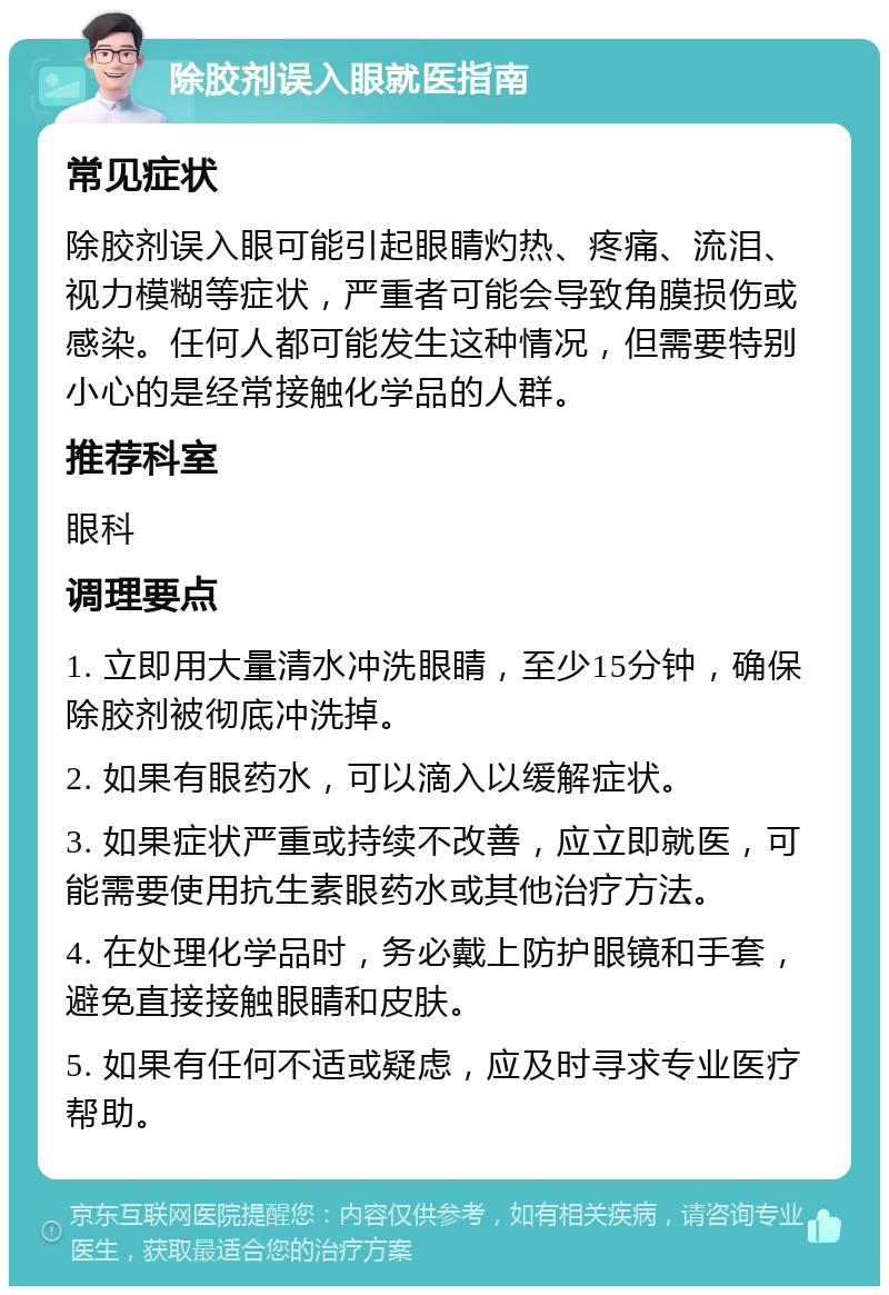 除胶剂误入眼就医指南 常见症状 除胶剂误入眼可能引起眼睛灼热、疼痛、流泪、视力模糊等症状，严重者可能会导致角膜损伤或感染。任何人都可能发生这种情况，但需要特别小心的是经常接触化学品的人群。 推荐科室 眼科 调理要点 1. 立即用大量清水冲洗眼睛，至少15分钟，确保除胶剂被彻底冲洗掉。 2. 如果有眼药水，可以滴入以缓解症状。 3. 如果症状严重或持续不改善，应立即就医，可能需要使用抗生素眼药水或其他治疗方法。 4. 在处理化学品时，务必戴上防护眼镜和手套，避免直接接触眼睛和皮肤。 5. 如果有任何不适或疑虑，应及时寻求专业医疗帮助。