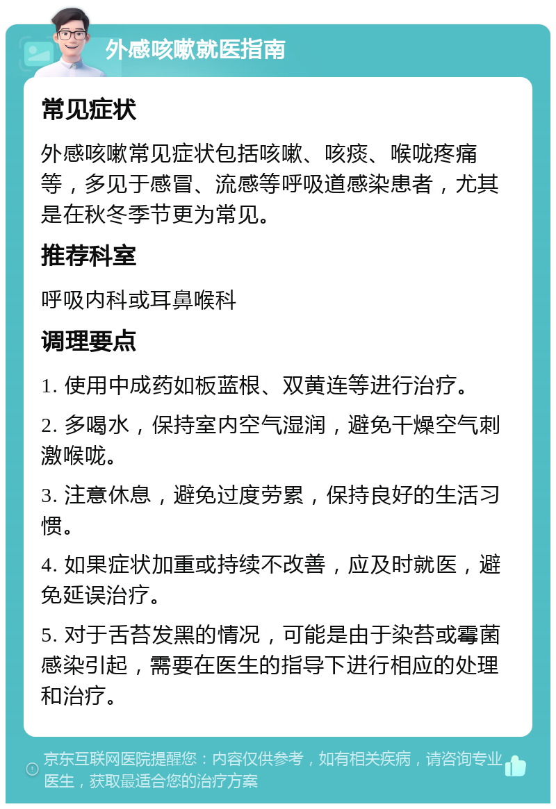 外感咳嗽就医指南 常见症状 外感咳嗽常见症状包括咳嗽、咳痰、喉咙疼痛等，多见于感冒、流感等呼吸道感染患者，尤其是在秋冬季节更为常见。 推荐科室 呼吸内科或耳鼻喉科 调理要点 1. 使用中成药如板蓝根、双黄连等进行治疗。 2. 多喝水，保持室内空气湿润，避免干燥空气刺激喉咙。 3. 注意休息，避免过度劳累，保持良好的生活习惯。 4. 如果症状加重或持续不改善，应及时就医，避免延误治疗。 5. 对于舌苔发黑的情况，可能是由于染苔或霉菌感染引起，需要在医生的指导下进行相应的处理和治疗。