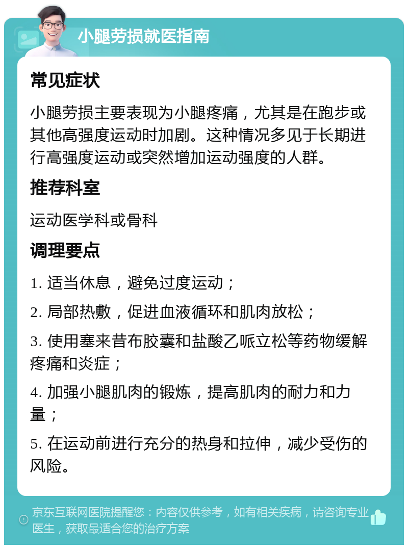 小腿劳损就医指南 常见症状 小腿劳损主要表现为小腿疼痛，尤其是在跑步或其他高强度运动时加剧。这种情况多见于长期进行高强度运动或突然增加运动强度的人群。 推荐科室 运动医学科或骨科 调理要点 1. 适当休息，避免过度运动； 2. 局部热敷，促进血液循环和肌肉放松； 3. 使用塞来昔布胶囊和盐酸乙哌立松等药物缓解疼痛和炎症； 4. 加强小腿肌肉的锻炼，提高肌肉的耐力和力量； 5. 在运动前进行充分的热身和拉伸，减少受伤的风险。