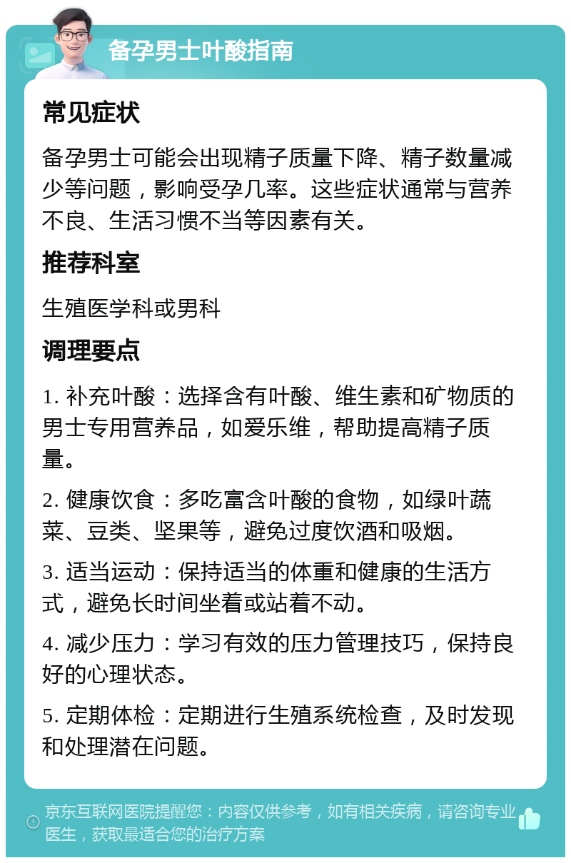 备孕男士叶酸指南 常见症状 备孕男士可能会出现精子质量下降、精子数量减少等问题，影响受孕几率。这些症状通常与营养不良、生活习惯不当等因素有关。 推荐科室 生殖医学科或男科 调理要点 1. 补充叶酸：选择含有叶酸、维生素和矿物质的男士专用营养品，如爱乐维，帮助提高精子质量。 2. 健康饮食：多吃富含叶酸的食物，如绿叶蔬菜、豆类、坚果等，避免过度饮酒和吸烟。 3. 适当运动：保持适当的体重和健康的生活方式，避免长时间坐着或站着不动。 4. 减少压力：学习有效的压力管理技巧，保持良好的心理状态。 5. 定期体检：定期进行生殖系统检查，及时发现和处理潜在问题。