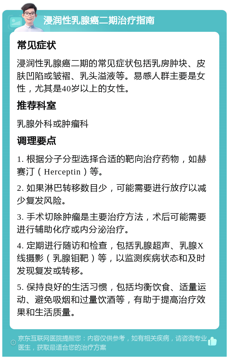 浸润性乳腺癌二期治疗指南 常见症状 浸润性乳腺癌二期的常见症状包括乳房肿块、皮肤凹陷或皱褶、乳头溢液等。易感人群主要是女性，尤其是40岁以上的女性。 推荐科室 乳腺外科或肿瘤科 调理要点 1. 根据分子分型选择合适的靶向治疗药物，如赫赛汀（Herceptin）等。 2. 如果淋巴转移数目少，可能需要进行放疗以减少复发风险。 3. 手术切除肿瘤是主要治疗方法，术后可能需要进行辅助化疗或内分泌治疗。 4. 定期进行随访和检查，包括乳腺超声、乳腺X线摄影（乳腺钼靶）等，以监测疾病状态和及时发现复发或转移。 5. 保持良好的生活习惯，包括均衡饮食、适量运动、避免吸烟和过量饮酒等，有助于提高治疗效果和生活质量。