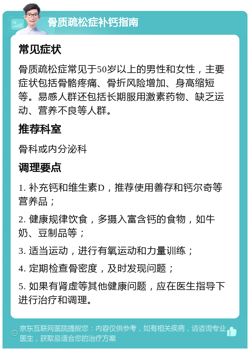 骨质疏松症补钙指南 常见症状 骨质疏松症常见于50岁以上的男性和女性，主要症状包括骨骼疼痛、骨折风险增加、身高缩短等。易感人群还包括长期服用激素药物、缺乏运动、营养不良等人群。 推荐科室 骨科或内分泌科 调理要点 1. 补充钙和维生素D，推荐使用善存和钙尔奇等营养品； 2. 健康规律饮食，多摄入富含钙的食物，如牛奶、豆制品等； 3. 适当运动，进行有氧运动和力量训练； 4. 定期检查骨密度，及时发现问题； 5. 如果有肾虚等其他健康问题，应在医生指导下进行治疗和调理。