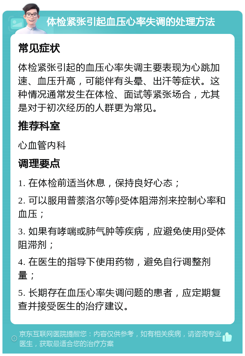 体检紧张引起血压心率失调的处理方法 常见症状 体检紧张引起的血压心率失调主要表现为心跳加速、血压升高，可能伴有头晕、出汗等症状。这种情况通常发生在体检、面试等紧张场合，尤其是对于初次经历的人群更为常见。 推荐科室 心血管内科 调理要点 1. 在体检前适当休息，保持良好心态； 2. 可以服用普萘洛尔等β受体阻滞剂来控制心率和血压； 3. 如果有哮喘或肺气肿等疾病，应避免使用β受体阻滞剂； 4. 在医生的指导下使用药物，避免自行调整剂量； 5. 长期存在血压心率失调问题的患者，应定期复查并接受医生的治疗建议。