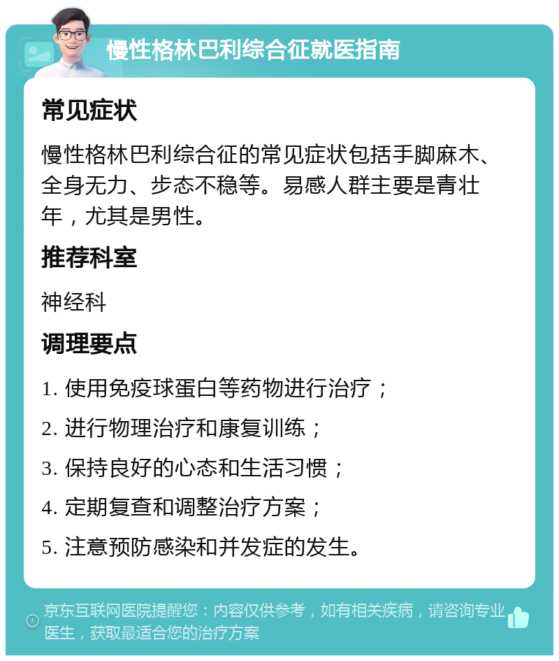 慢性格林巴利综合征就医指南 常见症状 慢性格林巴利综合征的常见症状包括手脚麻木、全身无力、步态不稳等。易感人群主要是青壮年，尤其是男性。 推荐科室 神经科 调理要点 1. 使用免疫球蛋白等药物进行治疗； 2. 进行物理治疗和康复训练； 3. 保持良好的心态和生活习惯； 4. 定期复查和调整治疗方案； 5. 注意预防感染和并发症的发生。