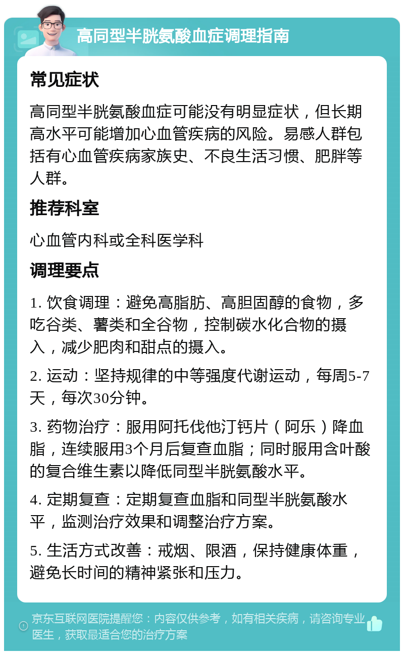 高同型半胱氨酸血症调理指南 常见症状 高同型半胱氨酸血症可能没有明显症状，但长期高水平可能增加心血管疾病的风险。易感人群包括有心血管疾病家族史、不良生活习惯、肥胖等人群。 推荐科室 心血管内科或全科医学科 调理要点 1. 饮食调理：避免高脂肪、高胆固醇的食物，多吃谷类、薯类和全谷物，控制碳水化合物的摄入，减少肥肉和甜点的摄入。 2. 运动：坚持规律的中等强度代谢运动，每周5-7天，每次30分钟。 3. 药物治疗：服用阿托伐他汀钙片（阿乐）降血脂，连续服用3个月后复查血脂；同时服用含叶酸的复合维生素以降低同型半胱氨酸水平。 4. 定期复查：定期复查血脂和同型半胱氨酸水平，监测治疗效果和调整治疗方案。 5. 生活方式改善：戒烟、限酒，保持健康体重，避免长时间的精神紧张和压力。