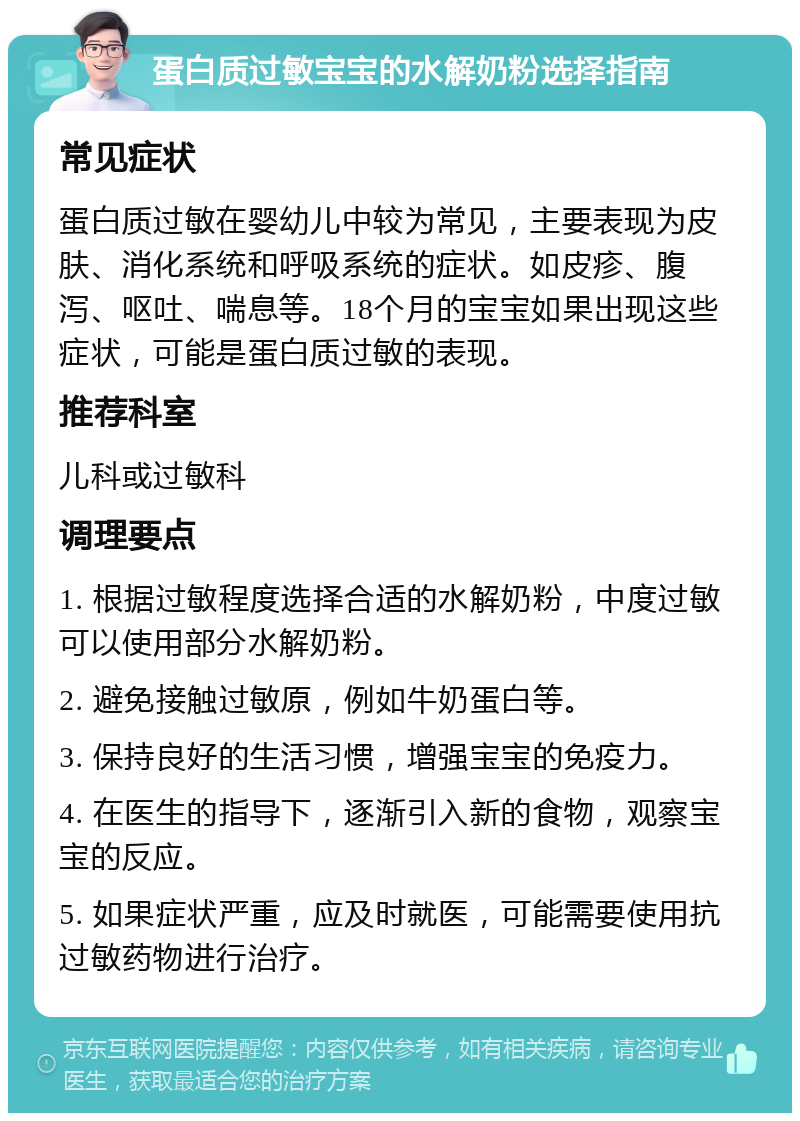 蛋白质过敏宝宝的水解奶粉选择指南 常见症状 蛋白质过敏在婴幼儿中较为常见，主要表现为皮肤、消化系统和呼吸系统的症状。如皮疹、腹泻、呕吐、喘息等。18个月的宝宝如果出现这些症状，可能是蛋白质过敏的表现。 推荐科室 儿科或过敏科 调理要点 1. 根据过敏程度选择合适的水解奶粉，中度过敏可以使用部分水解奶粉。 2. 避免接触过敏原，例如牛奶蛋白等。 3. 保持良好的生活习惯，增强宝宝的免疫力。 4. 在医生的指导下，逐渐引入新的食物，观察宝宝的反应。 5. 如果症状严重，应及时就医，可能需要使用抗过敏药物进行治疗。