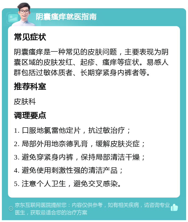 阴囊瘙痒就医指南 常见症状 阴囊瘙痒是一种常见的皮肤问题，主要表现为阴囊区域的皮肤发红、起疹、瘙痒等症状。易感人群包括过敏体质者、长期穿紧身内裤者等。 推荐科室 皮肤科 调理要点 1. 口服地氯雷他定片，抗过敏治疗； 2. 局部外用地奈德乳膏，缓解皮肤炎症； 3. 避免穿紧身内裤，保持局部清洁干燥； 4. 避免使用刺激性强的清洁产品； 5. 注意个人卫生，避免交叉感染。