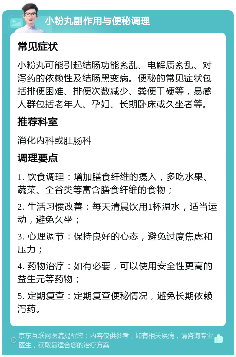 小粉丸副作用与便秘调理 常见症状 小粉丸可能引起结肠功能紊乱、电解质紊乱、对泻药的依赖性及结肠黑变病。便秘的常见症状包括排便困难、排便次数减少、粪便干硬等，易感人群包括老年人、孕妇、长期卧床或久坐者等。 推荐科室 消化内科或肛肠科 调理要点 1. 饮食调理：增加膳食纤维的摄入，多吃水果、蔬菜、全谷类等富含膳食纤维的食物； 2. 生活习惯改善：每天清晨饮用1杯温水，适当运动，避免久坐； 3. 心理调节：保持良好的心态，避免过度焦虑和压力； 4. 药物治疗：如有必要，可以使用安全性更高的益生元等药物； 5. 定期复查：定期复查便秘情况，避免长期依赖泻药。