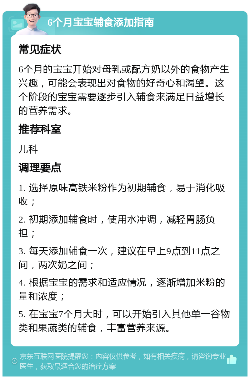 6个月宝宝辅食添加指南 常见症状 6个月的宝宝开始对母乳或配方奶以外的食物产生兴趣，可能会表现出对食物的好奇心和渴望。这个阶段的宝宝需要逐步引入辅食来满足日益增长的营养需求。 推荐科室 儿科 调理要点 1. 选择原味高铁米粉作为初期辅食，易于消化吸收； 2. 初期添加辅食时，使用水冲调，减轻胃肠负担； 3. 每天添加辅食一次，建议在早上9点到11点之间，两次奶之间； 4. 根据宝宝的需求和适应情况，逐渐增加米粉的量和浓度； 5. 在宝宝7个月大时，可以开始引入其他单一谷物类和果蔬类的辅食，丰富营养来源。