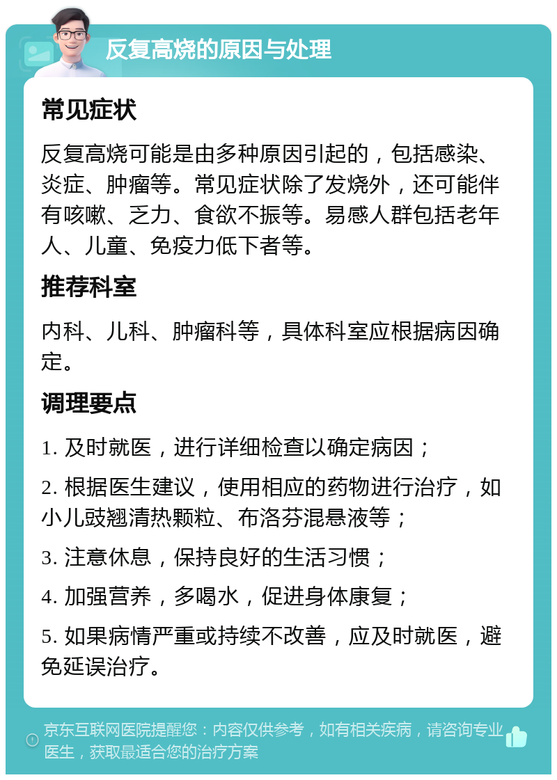 反复高烧的原因与处理 常见症状 反复高烧可能是由多种原因引起的，包括感染、炎症、肿瘤等。常见症状除了发烧外，还可能伴有咳嗽、乏力、食欲不振等。易感人群包括老年人、儿童、免疫力低下者等。 推荐科室 内科、儿科、肿瘤科等，具体科室应根据病因确定。 调理要点 1. 及时就医，进行详细检查以确定病因； 2. 根据医生建议，使用相应的药物进行治疗，如小儿豉翘清热颗粒、布洛芬混悬液等； 3. 注意休息，保持良好的生活习惯； 4. 加强营养，多喝水，促进身体康复； 5. 如果病情严重或持续不改善，应及时就医，避免延误治疗。