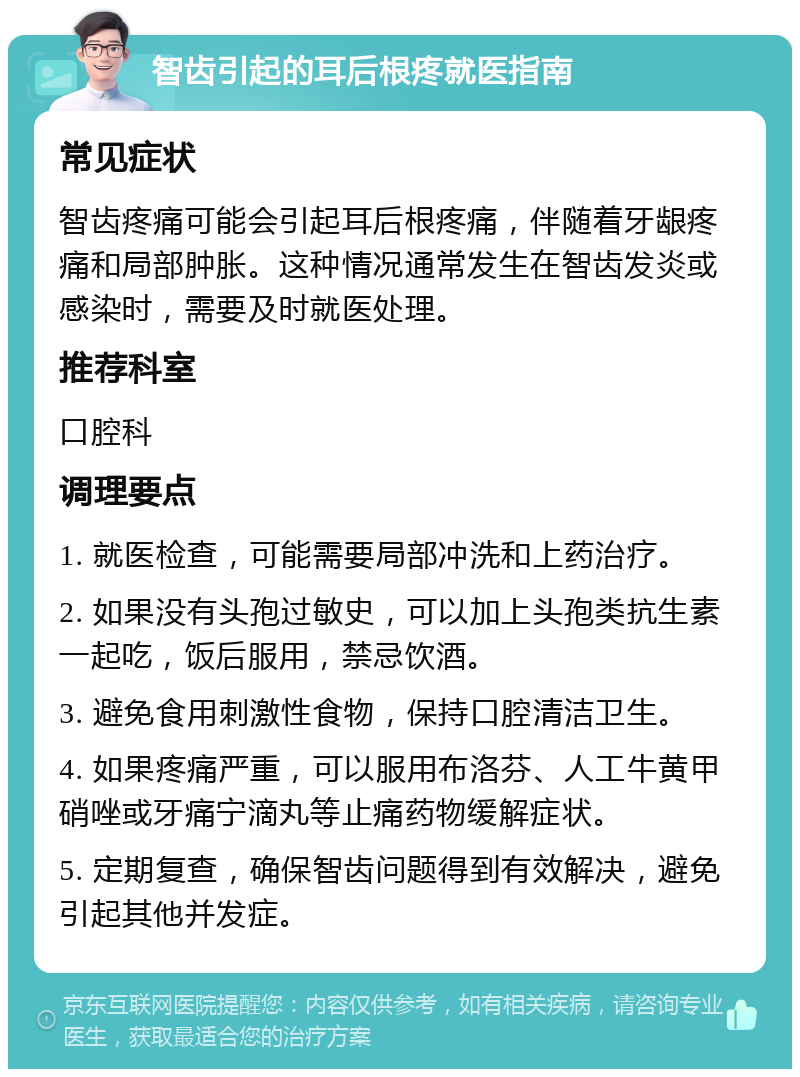 智齿引起的耳后根疼就医指南 常见症状 智齿疼痛可能会引起耳后根疼痛，伴随着牙龈疼痛和局部肿胀。这种情况通常发生在智齿发炎或感染时，需要及时就医处理。 推荐科室 口腔科 调理要点 1. 就医检查，可能需要局部冲洗和上药治疗。 2. 如果没有头孢过敏史，可以加上头孢类抗生素一起吃，饭后服用，禁忌饮酒。 3. 避免食用刺激性食物，保持口腔清洁卫生。 4. 如果疼痛严重，可以服用布洛芬、人工牛黄甲硝唑或牙痛宁滴丸等止痛药物缓解症状。 5. 定期复查，确保智齿问题得到有效解决，避免引起其他并发症。