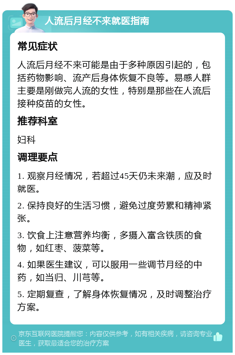 人流后月经不来就医指南 常见症状 人流后月经不来可能是由于多种原因引起的，包括药物影响、流产后身体恢复不良等。易感人群主要是刚做完人流的女性，特别是那些在人流后接种疫苗的女性。 推荐科室 妇科 调理要点 1. 观察月经情况，若超过45天仍未来潮，应及时就医。 2. 保持良好的生活习惯，避免过度劳累和精神紧张。 3. 饮食上注意营养均衡，多摄入富含铁质的食物，如红枣、菠菜等。 4. 如果医生建议，可以服用一些调节月经的中药，如当归、川芎等。 5. 定期复查，了解身体恢复情况，及时调整治疗方案。