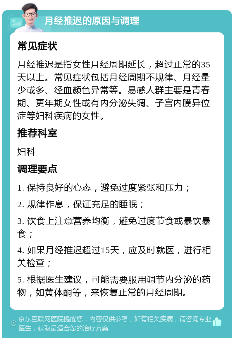 月经推迟的原因与调理 常见症状 月经推迟是指女性月经周期延长，超过正常的35天以上。常见症状包括月经周期不规律、月经量少或多、经血颜色异常等。易感人群主要是青春期、更年期女性或有内分泌失调、子宫内膜异位症等妇科疾病的女性。 推荐科室 妇科 调理要点 1. 保持良好的心态，避免过度紧张和压力； 2. 规律作息，保证充足的睡眠； 3. 饮食上注意营养均衡，避免过度节食或暴饮暴食； 4. 如果月经推迟超过15天，应及时就医，进行相关检查； 5. 根据医生建议，可能需要服用调节内分泌的药物，如黄体酮等，来恢复正常的月经周期。