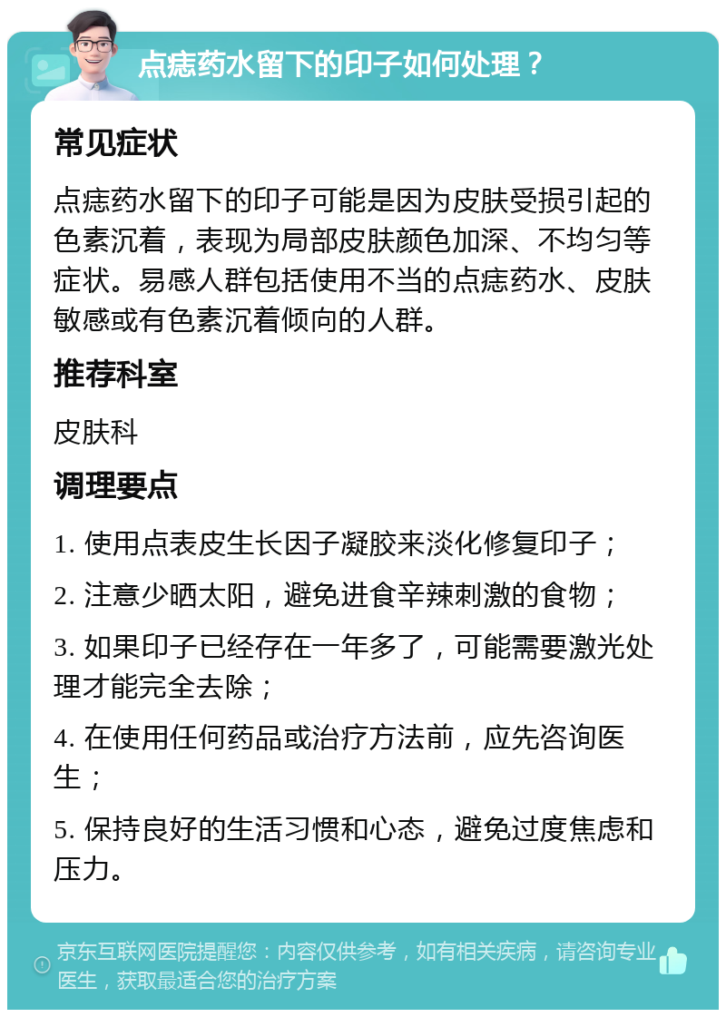 点痣药水留下的印子如何处理？ 常见症状 点痣药水留下的印子可能是因为皮肤受损引起的色素沉着，表现为局部皮肤颜色加深、不均匀等症状。易感人群包括使用不当的点痣药水、皮肤敏感或有色素沉着倾向的人群。 推荐科室 皮肤科 调理要点 1. 使用点表皮生长因子凝胶来淡化修复印子； 2. 注意少晒太阳，避免进食辛辣刺激的食物； 3. 如果印子已经存在一年多了，可能需要激光处理才能完全去除； 4. 在使用任何药品或治疗方法前，应先咨询医生； 5. 保持良好的生活习惯和心态，避免过度焦虑和压力。