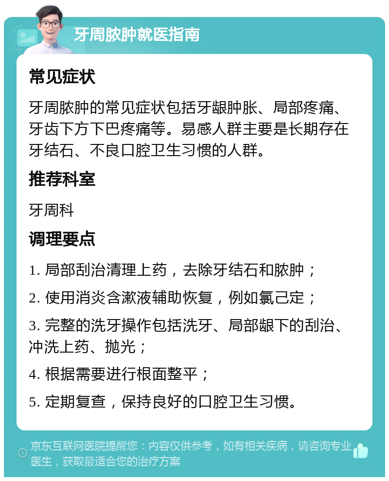 牙周脓肿就医指南 常见症状 牙周脓肿的常见症状包括牙龈肿胀、局部疼痛、牙齿下方下巴疼痛等。易感人群主要是长期存在牙结石、不良口腔卫生习惯的人群。 推荐科室 牙周科 调理要点 1. 局部刮治清理上药，去除牙结石和脓肿； 2. 使用消炎含漱液辅助恢复，例如氯己定； 3. 完整的洗牙操作包括洗牙、局部龈下的刮治、冲洗上药、抛光； 4. 根据需要进行根面整平； 5. 定期复查，保持良好的口腔卫生习惯。