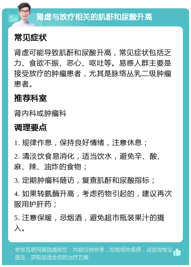 肾虚与放疗相关的肌酐和尿酸升高 常见症状 肾虚可能导致肌酐和尿酸升高，常见症状包括乏力、食欲不振、恶心、呕吐等。易感人群主要是接受放疗的肿瘤患者，尤其是脉络丛乳二级肿瘤患者。 推荐科室 肾内科或肿瘤科 调理要点 1. 规律作息，保持良好情绪，注意休息； 2. 清淡饮食易消化，适当饮水，避免辛、酸、麻、辣、油炸的食物； 3. 定期肿瘤科随访，复查肌酐和尿酸指标； 4. 如果转氨酶升高，考虑药物引起的，建议再次服用护肝药； 5. 注意保暖，忌烟酒，避免超市瓶装果汁的摄入。