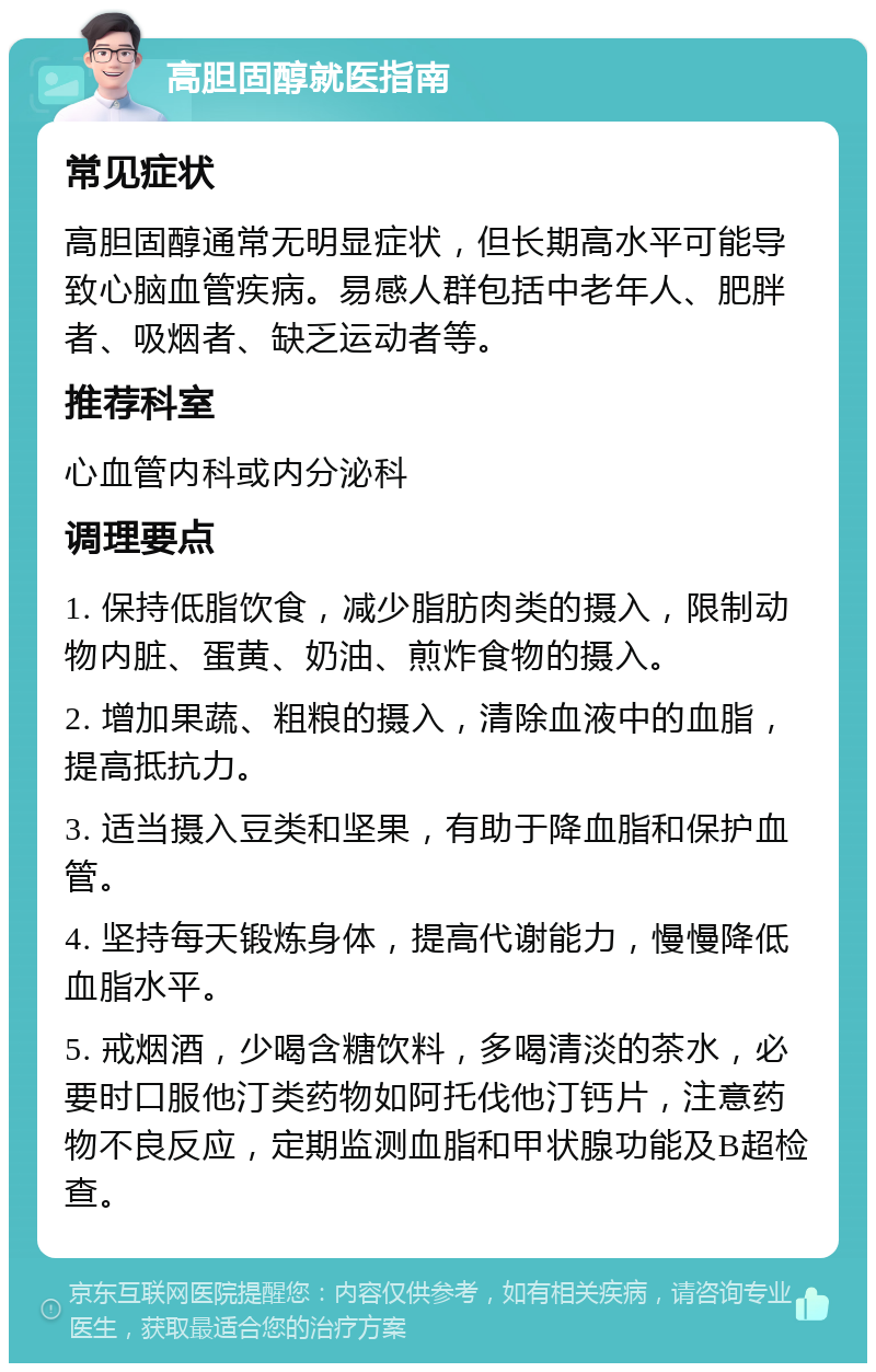 高胆固醇就医指南 常见症状 高胆固醇通常无明显症状，但长期高水平可能导致心脑血管疾病。易感人群包括中老年人、肥胖者、吸烟者、缺乏运动者等。 推荐科室 心血管内科或内分泌科 调理要点 1. 保持低脂饮食，减少脂肪肉类的摄入，限制动物内脏、蛋黄、奶油、煎炸食物的摄入。 2. 增加果蔬、粗粮的摄入，清除血液中的血脂，提高抵抗力。 3. 适当摄入豆类和坚果，有助于降血脂和保护血管。 4. 坚持每天锻炼身体，提高代谢能力，慢慢降低血脂水平。 5. 戒烟酒，少喝含糖饮料，多喝清淡的茶水，必要时口服他汀类药物如阿托伐他汀钙片，注意药物不良反应，定期监测血脂和甲状腺功能及B超检查。