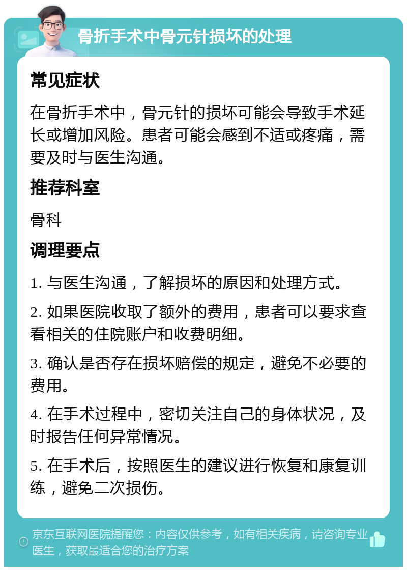 骨折手术中骨元针损坏的处理 常见症状 在骨折手术中，骨元针的损坏可能会导致手术延长或增加风险。患者可能会感到不适或疼痛，需要及时与医生沟通。 推荐科室 骨科 调理要点 1. 与医生沟通，了解损坏的原因和处理方式。 2. 如果医院收取了额外的费用，患者可以要求查看相关的住院账户和收费明细。 3. 确认是否存在损坏赔偿的规定，避免不必要的费用。 4. 在手术过程中，密切关注自己的身体状况，及时报告任何异常情况。 5. 在手术后，按照医生的建议进行恢复和康复训练，避免二次损伤。