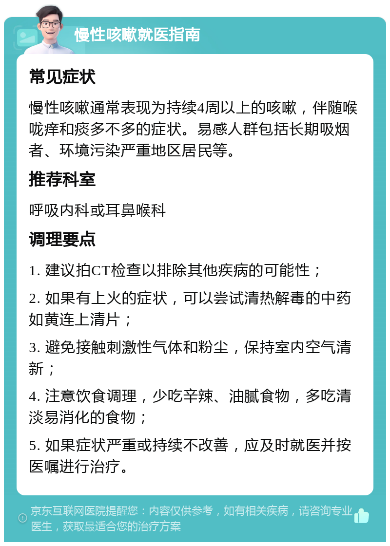 慢性咳嗽就医指南 常见症状 慢性咳嗽通常表现为持续4周以上的咳嗽，伴随喉咙痒和痰多不多的症状。易感人群包括长期吸烟者、环境污染严重地区居民等。 推荐科室 呼吸内科或耳鼻喉科 调理要点 1. 建议拍CT检查以排除其他疾病的可能性； 2. 如果有上火的症状，可以尝试清热解毒的中药如黄连上清片； 3. 避免接触刺激性气体和粉尘，保持室内空气清新； 4. 注意饮食调理，少吃辛辣、油腻食物，多吃清淡易消化的食物； 5. 如果症状严重或持续不改善，应及时就医并按医嘱进行治疗。