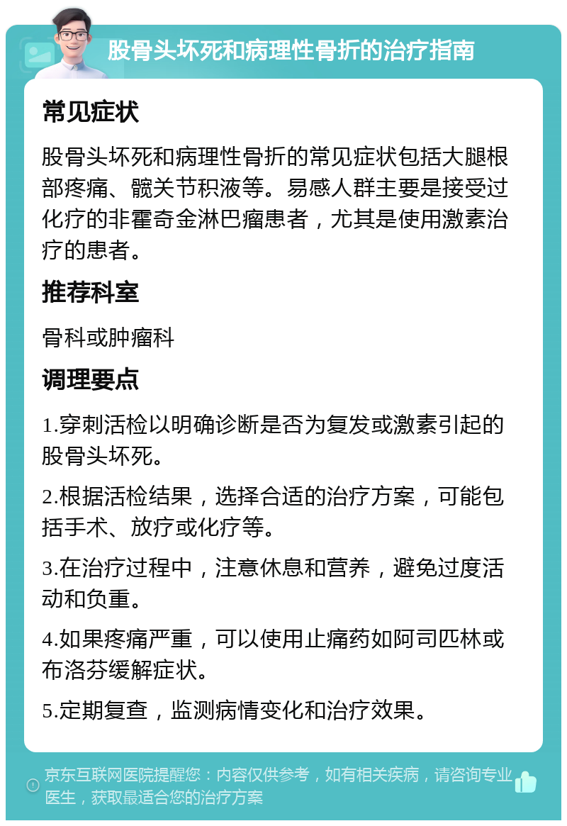 股骨头坏死和病理性骨折的治疗指南 常见症状 股骨头坏死和病理性骨折的常见症状包括大腿根部疼痛、髋关节积液等。易感人群主要是接受过化疗的非霍奇金淋巴瘤患者，尤其是使用激素治疗的患者。 推荐科室 骨科或肿瘤科 调理要点 1.穿刺活检以明确诊断是否为复发或激素引起的股骨头坏死。 2.根据活检结果，选择合适的治疗方案，可能包括手术、放疗或化疗等。 3.在治疗过程中，注意休息和营养，避免过度活动和负重。 4.如果疼痛严重，可以使用止痛药如阿司匹林或布洛芬缓解症状。 5.定期复查，监测病情变化和治疗效果。