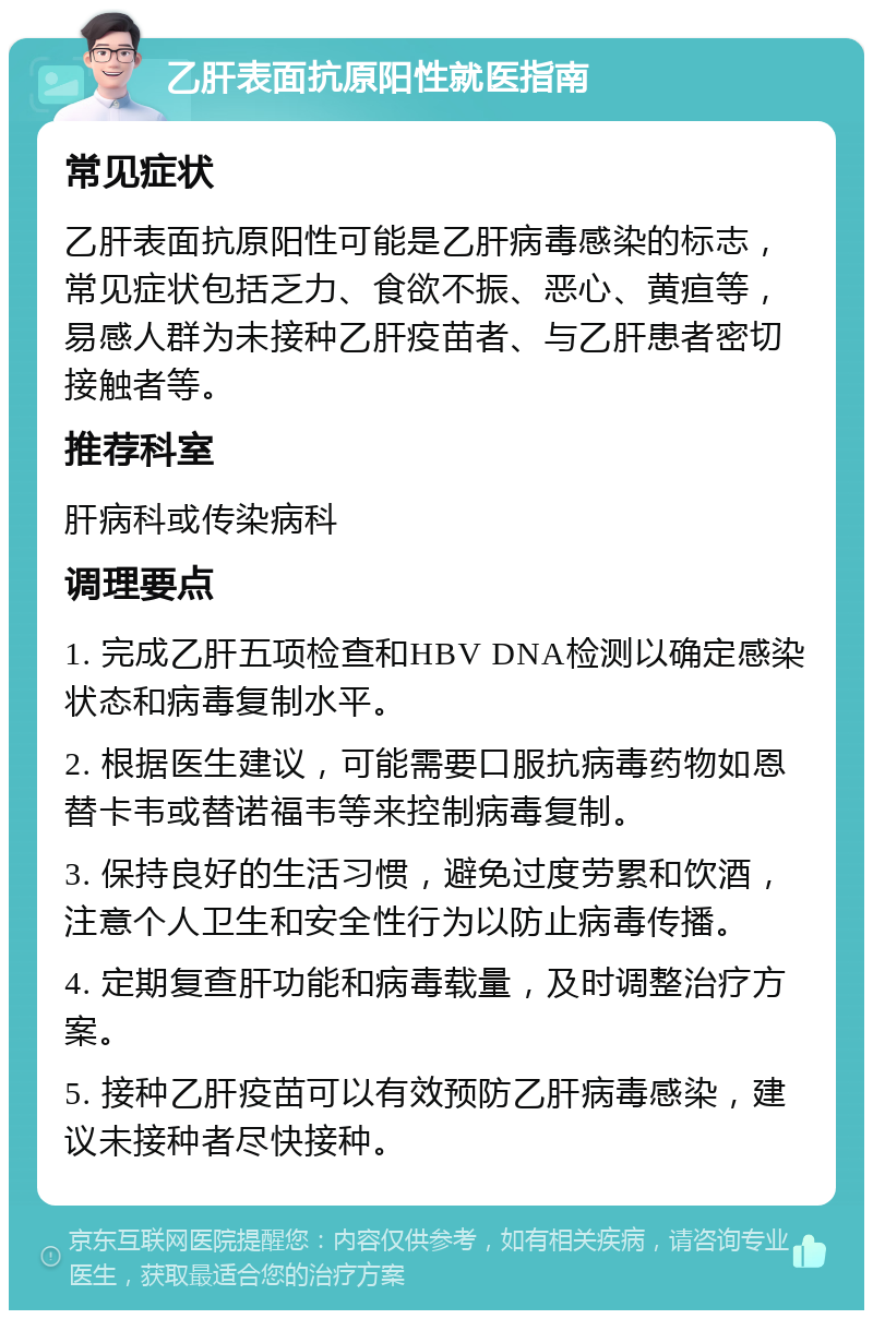 乙肝表面抗原阳性就医指南 常见症状 乙肝表面抗原阳性可能是乙肝病毒感染的标志，常见症状包括乏力、食欲不振、恶心、黄疸等，易感人群为未接种乙肝疫苗者、与乙肝患者密切接触者等。 推荐科室 肝病科或传染病科 调理要点 1. 完成乙肝五项检查和HBV DNA检测以确定感染状态和病毒复制水平。 2. 根据医生建议，可能需要口服抗病毒药物如恩替卡韦或替诺福韦等来控制病毒复制。 3. 保持良好的生活习惯，避免过度劳累和饮酒，注意个人卫生和安全性行为以防止病毒传播。 4. 定期复查肝功能和病毒载量，及时调整治疗方案。 5. 接种乙肝疫苗可以有效预防乙肝病毒感染，建议未接种者尽快接种。