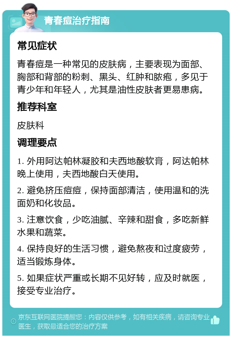 青春痘治疗指南 常见症状 青春痘是一种常见的皮肤病，主要表现为面部、胸部和背部的粉刺、黑头、红肿和脓疱，多见于青少年和年轻人，尤其是油性皮肤者更易患病。 推荐科室 皮肤科 调理要点 1. 外用阿达帕林凝胶和夫西地酸软膏，阿达帕林晚上使用，夫西地酸白天使用。 2. 避免挤压痘痘，保持面部清洁，使用温和的洗面奶和化妆品。 3. 注意饮食，少吃油腻、辛辣和甜食，多吃新鲜水果和蔬菜。 4. 保持良好的生活习惯，避免熬夜和过度疲劳，适当锻炼身体。 5. 如果症状严重或长期不见好转，应及时就医，接受专业治疗。