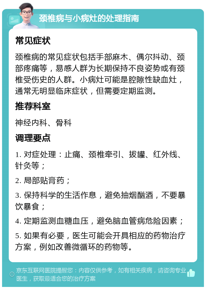 颈椎病与小病灶的处理指南 常见症状 颈椎病的常见症状包括手部麻木、偶尔抖动、颈部疼痛等，易感人群为长期保持不良姿势或有颈椎受伤史的人群。小病灶可能是腔隙性缺血灶，通常无明显临床症状，但需要定期监测。 推荐科室 神经内科、骨科 调理要点 1. 对症处理：止痛、颈椎牵引、拔罐、红外线、针灸等； 2. 局部贴膏药； 3. 保持科学的生活作息，避免抽烟酗酒，不要暴饮暴食； 4. 定期监测血糖血压，避免脑血管病危险因素； 5. 如果有必要，医生可能会开具相应的药物治疗方案，例如改善微循环的药物等。