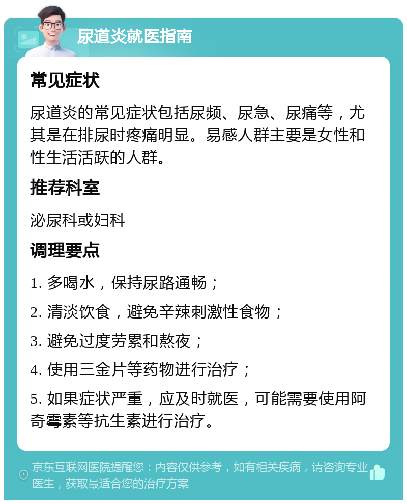 尿道炎就医指南 常见症状 尿道炎的常见症状包括尿频、尿急、尿痛等，尤其是在排尿时疼痛明显。易感人群主要是女性和性生活活跃的人群。 推荐科室 泌尿科或妇科 调理要点 1. 多喝水，保持尿路通畅； 2. 清淡饮食，避免辛辣刺激性食物； 3. 避免过度劳累和熬夜； 4. 使用三金片等药物进行治疗； 5. 如果症状严重，应及时就医，可能需要使用阿奇霉素等抗生素进行治疗。