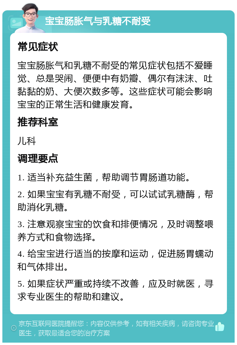 宝宝肠胀气与乳糖不耐受 常见症状 宝宝肠胀气和乳糖不耐受的常见症状包括不爱睡觉、总是哭闹、便便中有奶瓣、偶尔有沫沫、吐黏黏的奶、大便次数多等。这些症状可能会影响宝宝的正常生活和健康发育。 推荐科室 儿科 调理要点 1. 适当补充益生菌，帮助调节胃肠道功能。 2. 如果宝宝有乳糖不耐受，可以试试乳糖酶，帮助消化乳糖。 3. 注意观察宝宝的饮食和排便情况，及时调整喂养方式和食物选择。 4. 给宝宝进行适当的按摩和运动，促进肠胃蠕动和气体排出。 5. 如果症状严重或持续不改善，应及时就医，寻求专业医生的帮助和建议。