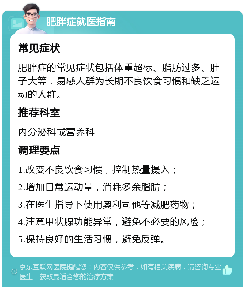 肥胖症就医指南 常见症状 肥胖症的常见症状包括体重超标、脂肪过多、肚子大等，易感人群为长期不良饮食习惯和缺乏运动的人群。 推荐科室 内分泌科或营养科 调理要点 1.改变不良饮食习惯，控制热量摄入； 2.增加日常运动量，消耗多余脂肪； 3.在医生指导下使用奥利司他等减肥药物； 4.注意甲状腺功能异常，避免不必要的风险； 5.保持良好的生活习惯，避免反弹。