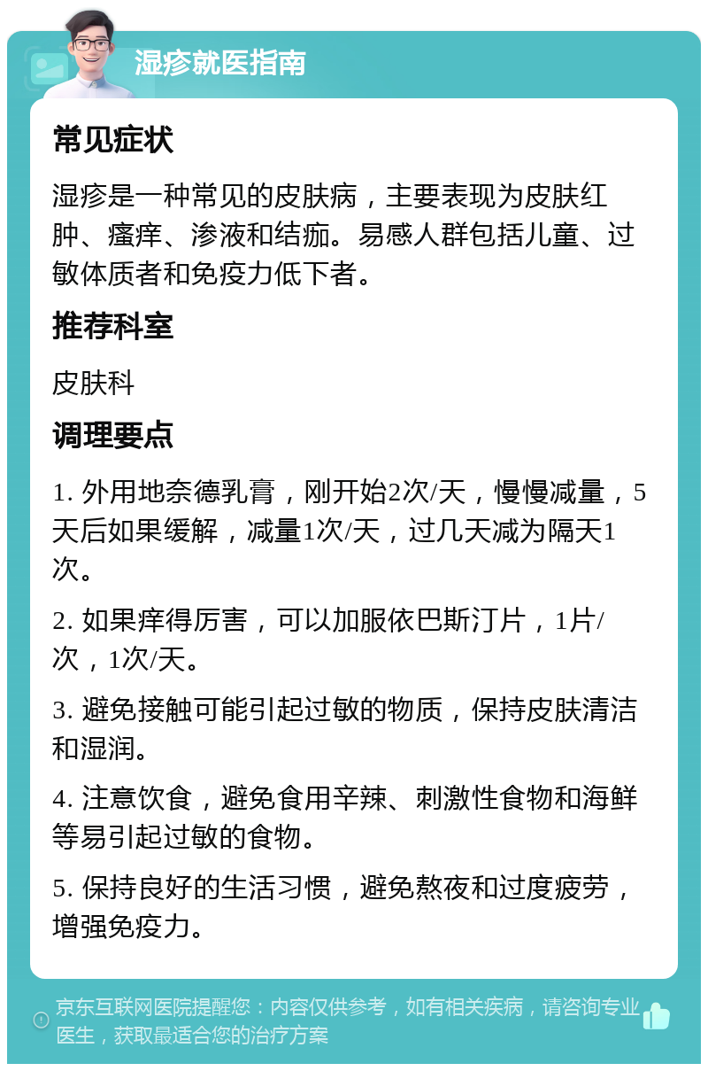 湿疹就医指南 常见症状 湿疹是一种常见的皮肤病，主要表现为皮肤红肿、瘙痒、渗液和结痂。易感人群包括儿童、过敏体质者和免疫力低下者。 推荐科室 皮肤科 调理要点 1. 外用地奈德乳膏，刚开始2次/天，慢慢减量，5天后如果缓解，减量1次/天，过几天减为隔天1次。 2. 如果痒得厉害，可以加服依巴斯汀片，1片/次，1次/天。 3. 避免接触可能引起过敏的物质，保持皮肤清洁和湿润。 4. 注意饮食，避免食用辛辣、刺激性食物和海鲜等易引起过敏的食物。 5. 保持良好的生活习惯，避免熬夜和过度疲劳，增强免疫力。