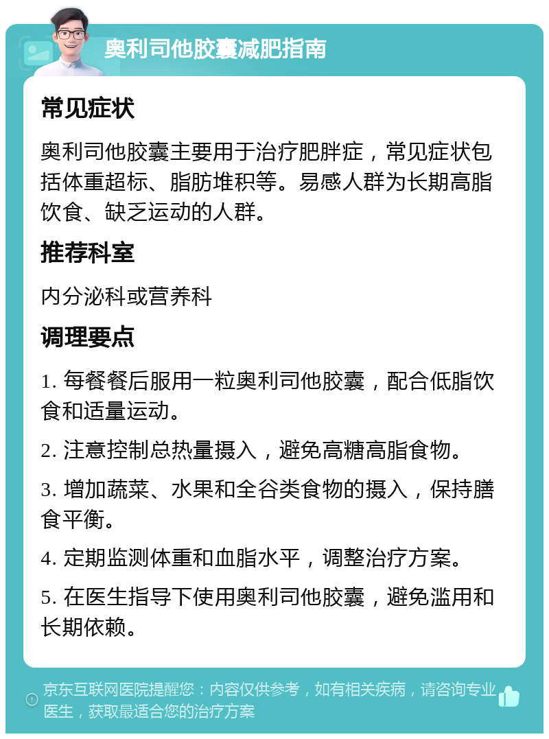 奥利司他胶囊减肥指南 常见症状 奥利司他胶囊主要用于治疗肥胖症，常见症状包括体重超标、脂肪堆积等。易感人群为长期高脂饮食、缺乏运动的人群。 推荐科室 内分泌科或营养科 调理要点 1. 每餐餐后服用一粒奥利司他胶囊，配合低脂饮食和适量运动。 2. 注意控制总热量摄入，避免高糖高脂食物。 3. 增加蔬菜、水果和全谷类食物的摄入，保持膳食平衡。 4. 定期监测体重和血脂水平，调整治疗方案。 5. 在医生指导下使用奥利司他胶囊，避免滥用和长期依赖。