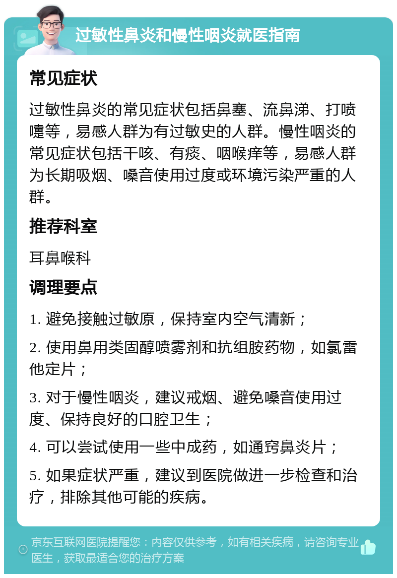 过敏性鼻炎和慢性咽炎就医指南 常见症状 过敏性鼻炎的常见症状包括鼻塞、流鼻涕、打喷嚏等，易感人群为有过敏史的人群。慢性咽炎的常见症状包括干咳、有痰、咽喉痒等，易感人群为长期吸烟、嗓音使用过度或环境污染严重的人群。 推荐科室 耳鼻喉科 调理要点 1. 避免接触过敏原，保持室内空气清新； 2. 使用鼻用类固醇喷雾剂和抗组胺药物，如氯雷他定片； 3. 对于慢性咽炎，建议戒烟、避免嗓音使用过度、保持良好的口腔卫生； 4. 可以尝试使用一些中成药，如通窍鼻炎片； 5. 如果症状严重，建议到医院做进一步检查和治疗，排除其他可能的疾病。