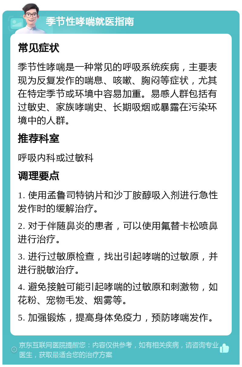 季节性哮喘就医指南 常见症状 季节性哮喘是一种常见的呼吸系统疾病，主要表现为反复发作的喘息、咳嗽、胸闷等症状，尤其在特定季节或环境中容易加重。易感人群包括有过敏史、家族哮喘史、长期吸烟或暴露在污染环境中的人群。 推荐科室 呼吸内科或过敏科 调理要点 1. 使用孟鲁司特钠片和沙丁胺醇吸入剂进行急性发作时的缓解治疗。 2. 对于伴随鼻炎的患者，可以使用氟替卡松喷鼻进行治疗。 3. 进行过敏原检查，找出引起哮喘的过敏原，并进行脱敏治疗。 4. 避免接触可能引起哮喘的过敏原和刺激物，如花粉、宠物毛发、烟雾等。 5. 加强锻炼，提高身体免疫力，预防哮喘发作。