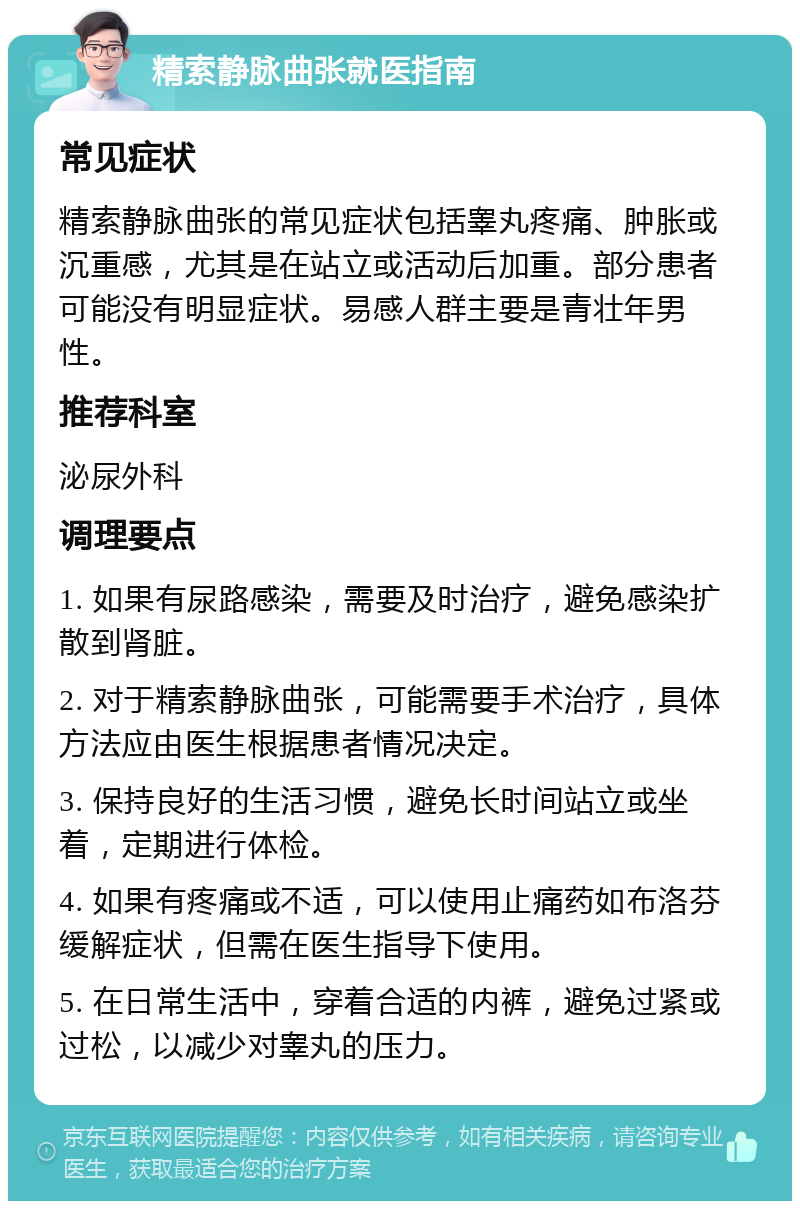 精索静脉曲张就医指南 常见症状 精索静脉曲张的常见症状包括睾丸疼痛、肿胀或沉重感，尤其是在站立或活动后加重。部分患者可能没有明显症状。易感人群主要是青壮年男性。 推荐科室 泌尿外科 调理要点 1. 如果有尿路感染，需要及时治疗，避免感染扩散到肾脏。 2. 对于精索静脉曲张，可能需要手术治疗，具体方法应由医生根据患者情况决定。 3. 保持良好的生活习惯，避免长时间站立或坐着，定期进行体检。 4. 如果有疼痛或不适，可以使用止痛药如布洛芬缓解症状，但需在医生指导下使用。 5. 在日常生活中，穿着合适的内裤，避免过紧或过松，以减少对睾丸的压力。