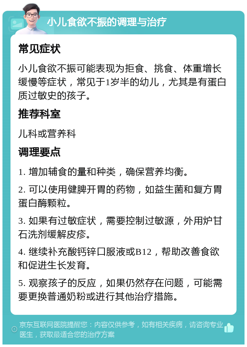 小儿食欲不振的调理与治疗 常见症状 小儿食欲不振可能表现为拒食、挑食、体重增长缓慢等症状，常见于1岁半的幼儿，尤其是有蛋白质过敏史的孩子。 推荐科室 儿科或营养科 调理要点 1. 增加辅食的量和种类，确保营养均衡。 2. 可以使用健脾开胃的药物，如益生菌和复方胃蛋白酶颗粒。 3. 如果有过敏症状，需要控制过敏源，外用炉甘石洗剂缓解皮疹。 4. 继续补充酸钙锌口服液或B12，帮助改善食欲和促进生长发育。 5. 观察孩子的反应，如果仍然存在问题，可能需要更换普通奶粉或进行其他治疗措施。