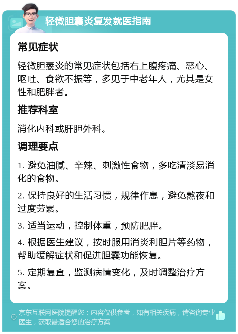 轻微胆囊炎复发就医指南 常见症状 轻微胆囊炎的常见症状包括右上腹疼痛、恶心、呕吐、食欲不振等，多见于中老年人，尤其是女性和肥胖者。 推荐科室 消化内科或肝胆外科。 调理要点 1. 避免油腻、辛辣、刺激性食物，多吃清淡易消化的食物。 2. 保持良好的生活习惯，规律作息，避免熬夜和过度劳累。 3. 适当运动，控制体重，预防肥胖。 4. 根据医生建议，按时服用消炎利胆片等药物，帮助缓解症状和促进胆囊功能恢复。 5. 定期复查，监测病情变化，及时调整治疗方案。