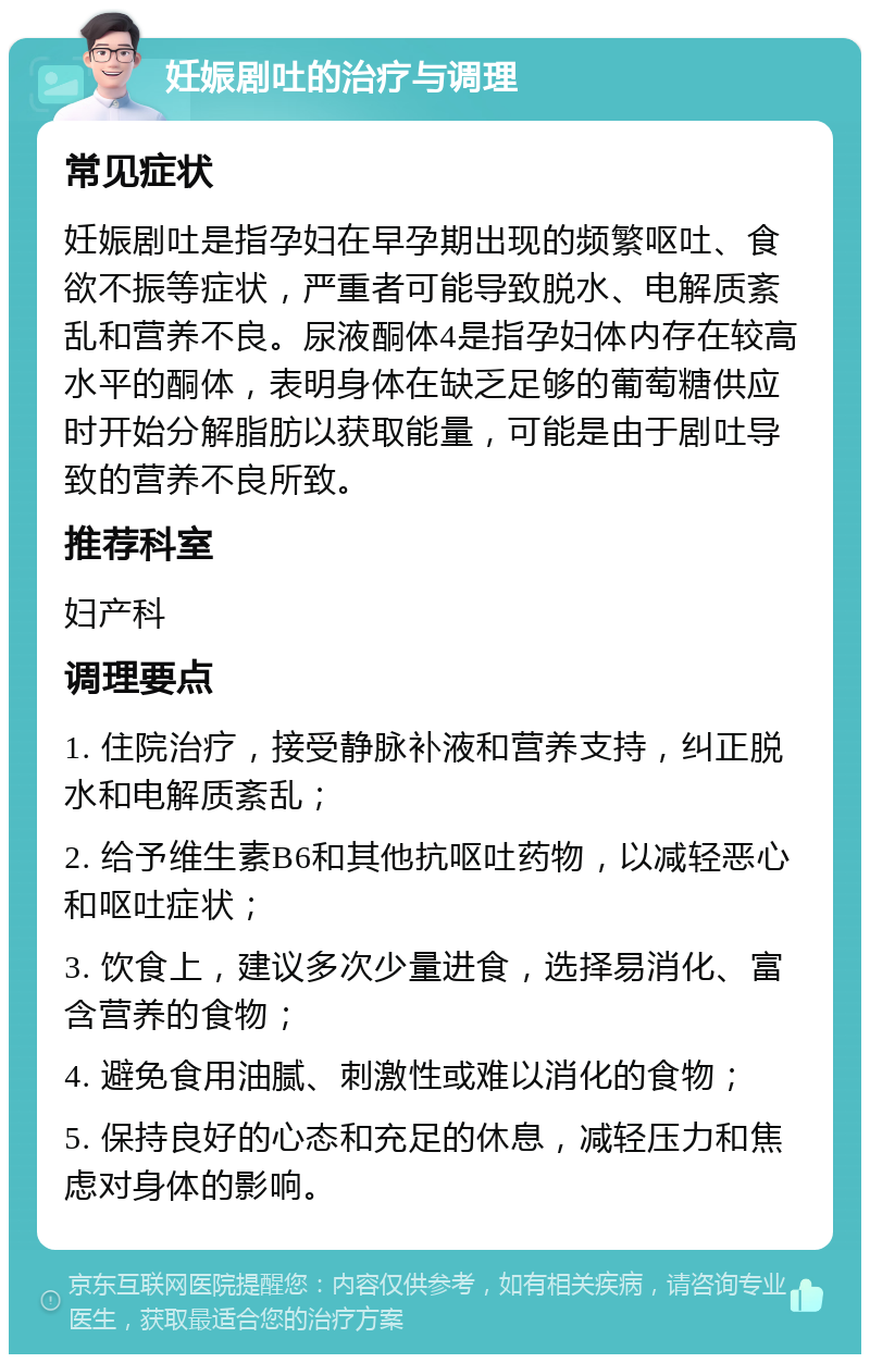 妊娠剧吐的治疗与调理 常见症状 妊娠剧吐是指孕妇在早孕期出现的频繁呕吐、食欲不振等症状，严重者可能导致脱水、电解质紊乱和营养不良。尿液酮体4是指孕妇体内存在较高水平的酮体，表明身体在缺乏足够的葡萄糖供应时开始分解脂肪以获取能量，可能是由于剧吐导致的营养不良所致。 推荐科室 妇产科 调理要点 1. 住院治疗，接受静脉补液和营养支持，纠正脱水和电解质紊乱； 2. 给予维生素B6和其他抗呕吐药物，以减轻恶心和呕吐症状； 3. 饮食上，建议多次少量进食，选择易消化、富含营养的食物； 4. 避免食用油腻、刺激性或难以消化的食物； 5. 保持良好的心态和充足的休息，减轻压力和焦虑对身体的影响。