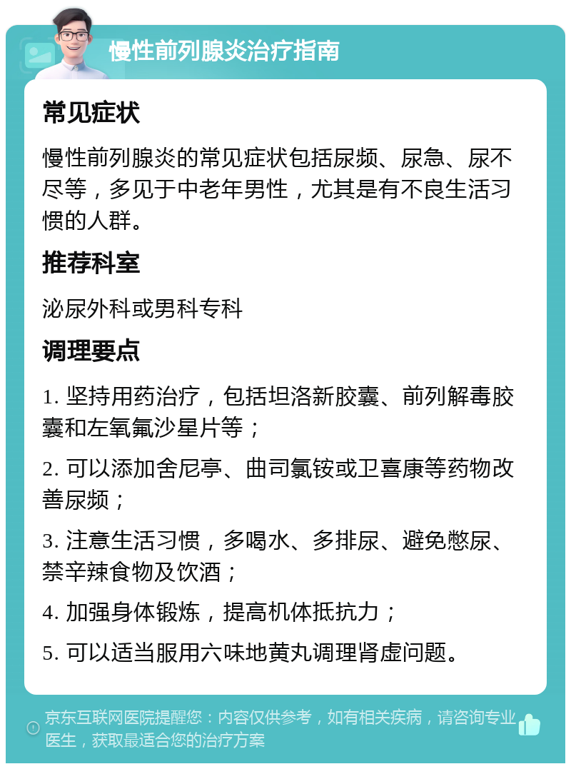 慢性前列腺炎治疗指南 常见症状 慢性前列腺炎的常见症状包括尿频、尿急、尿不尽等，多见于中老年男性，尤其是有不良生活习惯的人群。 推荐科室 泌尿外科或男科专科 调理要点 1. 坚持用药治疗，包括坦洛新胶囊、前列解毒胶囊和左氧氟沙星片等； 2. 可以添加舍尼亭、曲司氯铵或卫喜康等药物改善尿频； 3. 注意生活习惯，多喝水、多排尿、避免憋尿、禁辛辣食物及饮酒； 4. 加强身体锻炼，提高机体抵抗力； 5. 可以适当服用六味地黄丸调理肾虚问题。