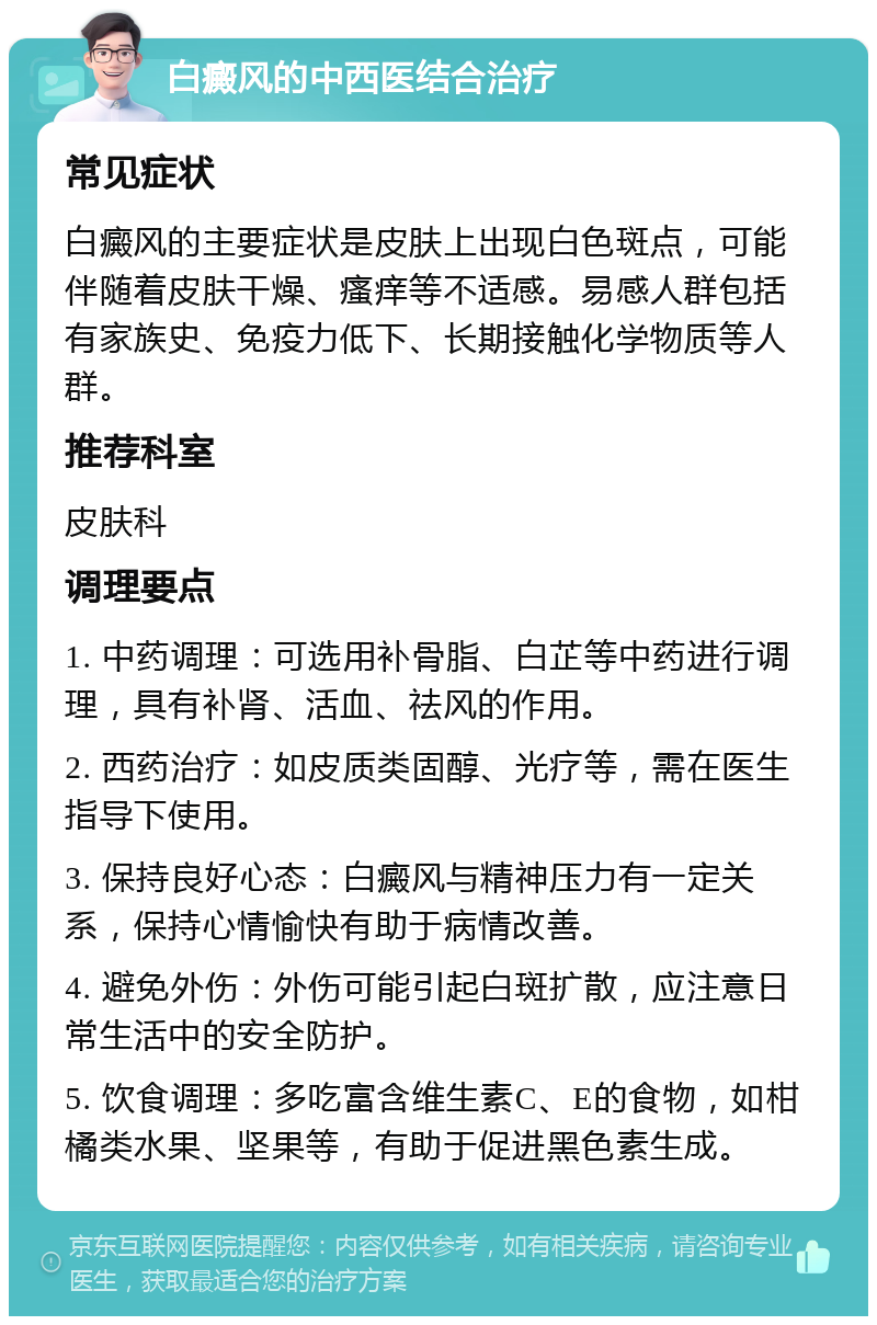 白癜风的中西医结合治疗 常见症状 白癜风的主要症状是皮肤上出现白色斑点，可能伴随着皮肤干燥、瘙痒等不适感。易感人群包括有家族史、免疫力低下、长期接触化学物质等人群。 推荐科室 皮肤科 调理要点 1. 中药调理：可选用补骨脂、白芷等中药进行调理，具有补肾、活血、祛风的作用。 2. 西药治疗：如皮质类固醇、光疗等，需在医生指导下使用。 3. 保持良好心态：白癜风与精神压力有一定关系，保持心情愉快有助于病情改善。 4. 避免外伤：外伤可能引起白斑扩散，应注意日常生活中的安全防护。 5. 饮食调理：多吃富含维生素C、E的食物，如柑橘类水果、坚果等，有助于促进黑色素生成。