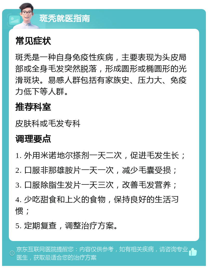 斑秃就医指南 常见症状 斑秃是一种自身免疫性疾病，主要表现为头皮局部或全身毛发突然脱落，形成圆形或椭圆形的光滑斑块。易感人群包括有家族史、压力大、免疫力低下等人群。 推荐科室 皮肤科或毛发专科 调理要点 1. 外用米诺地尔搽剂一天二次，促进毛发生长； 2. 口服非那雄胺片一天一次，减少毛囊受损； 3. 口服除脂生发片一天三次，改善毛发营养； 4. 少吃甜食和上火的食物，保持良好的生活习惯； 5. 定期复查，调整治疗方案。