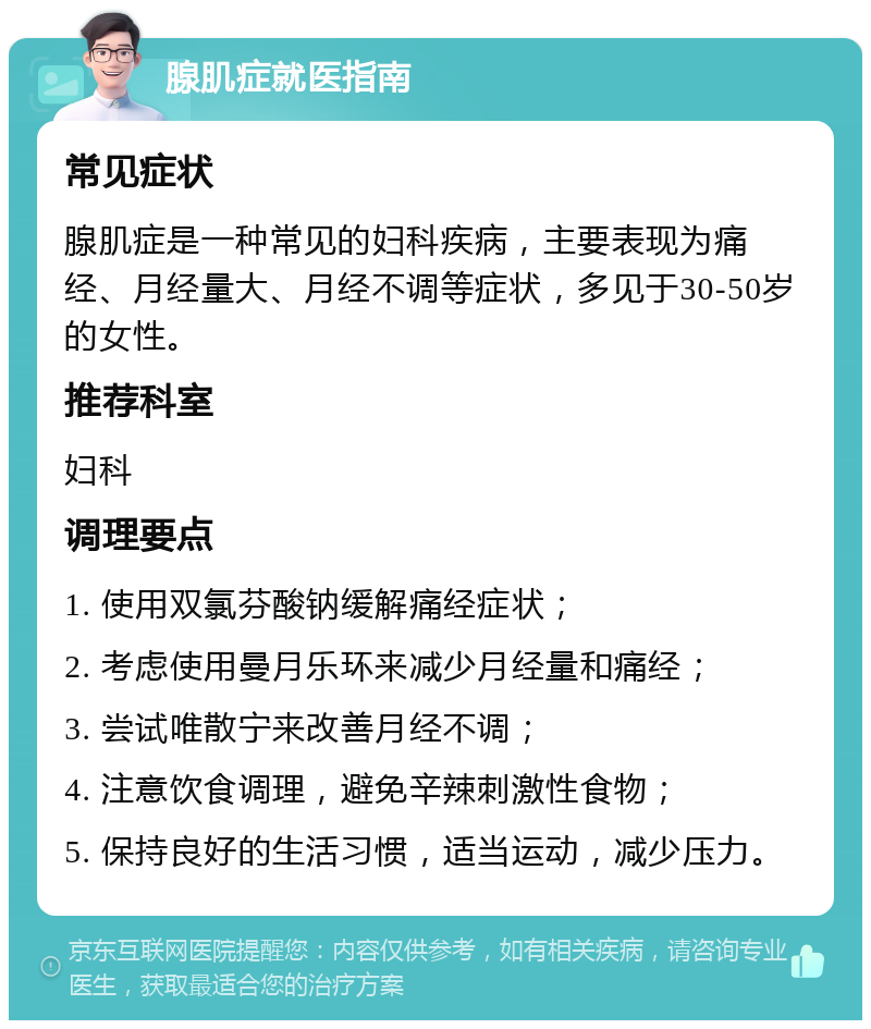 腺肌症就医指南 常见症状 腺肌症是一种常见的妇科疾病，主要表现为痛经、月经量大、月经不调等症状，多见于30-50岁的女性。 推荐科室 妇科 调理要点 1. 使用双氯芬酸钠缓解痛经症状； 2. 考虑使用曼月乐环来减少月经量和痛经； 3. 尝试唯散宁来改善月经不调； 4. 注意饮食调理，避免辛辣刺激性食物； 5. 保持良好的生活习惯，适当运动，减少压力。