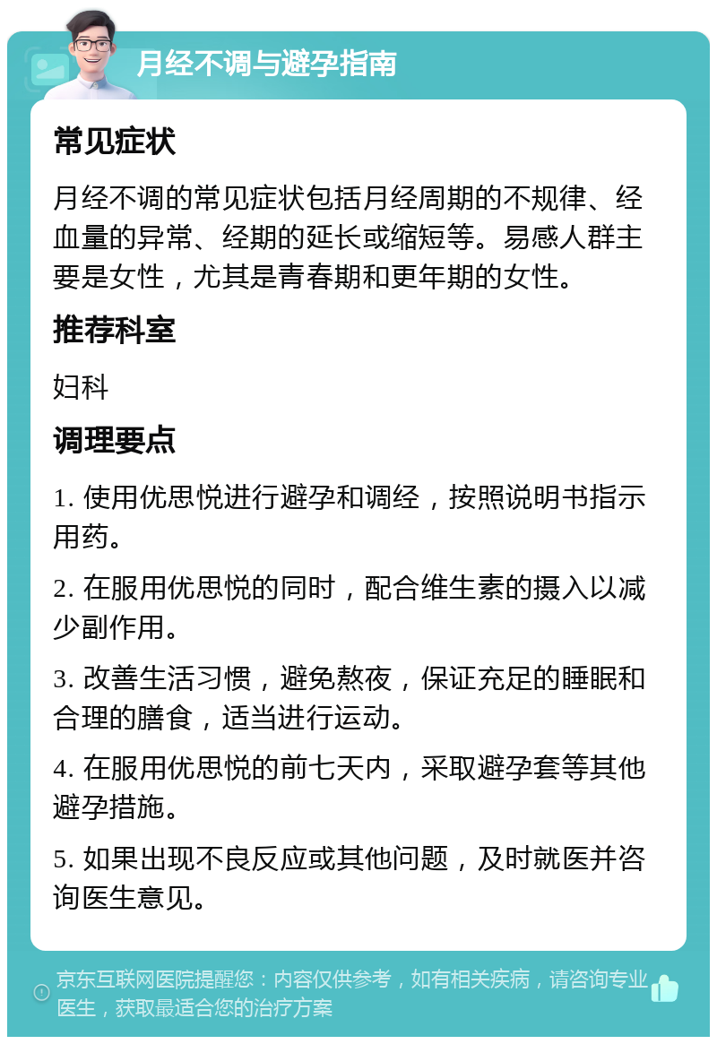 月经不调与避孕指南 常见症状 月经不调的常见症状包括月经周期的不规律、经血量的异常、经期的延长或缩短等。易感人群主要是女性，尤其是青春期和更年期的女性。 推荐科室 妇科 调理要点 1. 使用优思悦进行避孕和调经，按照说明书指示用药。 2. 在服用优思悦的同时，配合维生素的摄入以减少副作用。 3. 改善生活习惯，避免熬夜，保证充足的睡眠和合理的膳食，适当进行运动。 4. 在服用优思悦的前七天内，采取避孕套等其他避孕措施。 5. 如果出现不良反应或其他问题，及时就医并咨询医生意见。