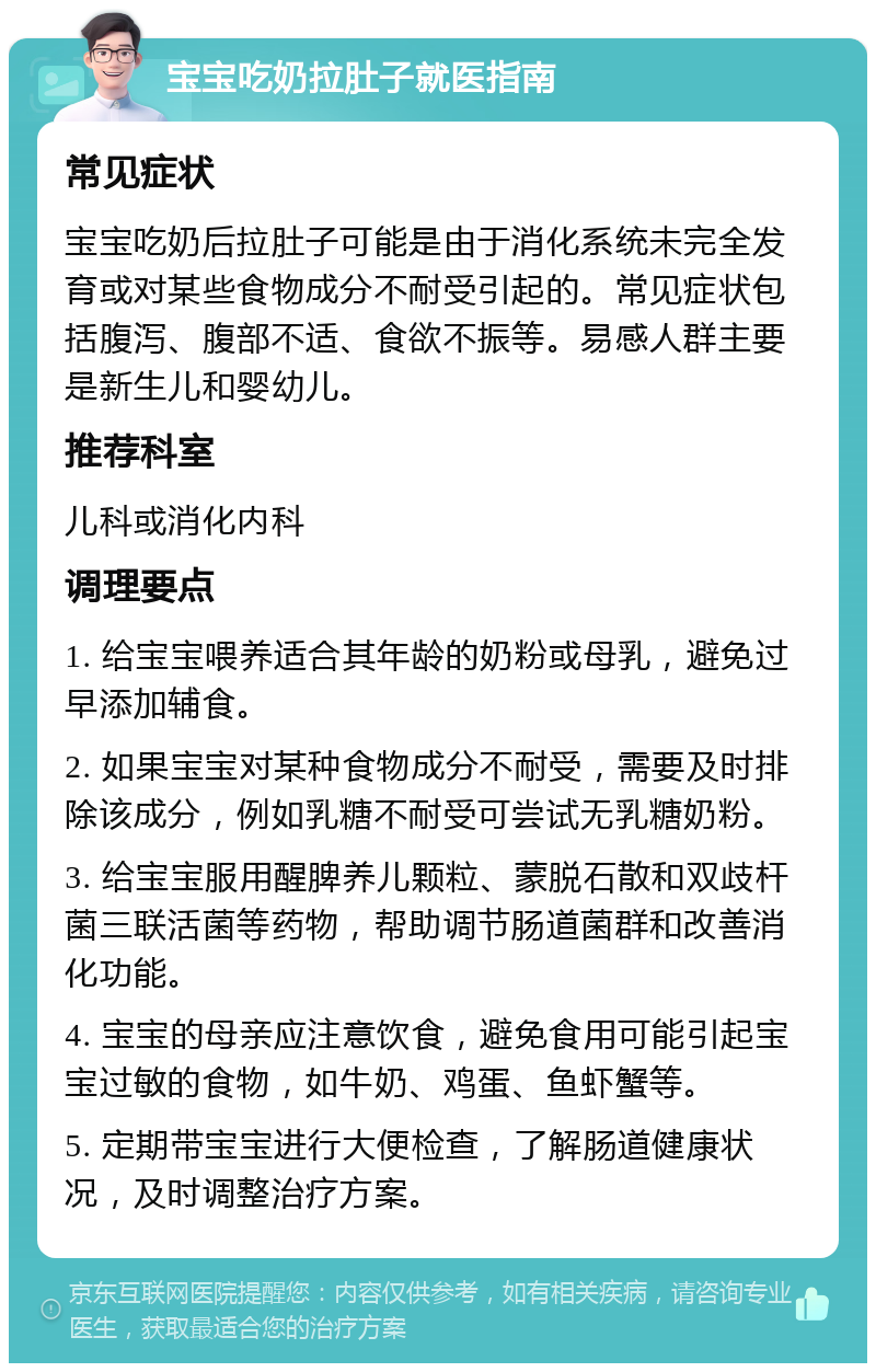 宝宝吃奶拉肚子就医指南 常见症状 宝宝吃奶后拉肚子可能是由于消化系统未完全发育或对某些食物成分不耐受引起的。常见症状包括腹泻、腹部不适、食欲不振等。易感人群主要是新生儿和婴幼儿。 推荐科室 儿科或消化内科 调理要点 1. 给宝宝喂养适合其年龄的奶粉或母乳，避免过早添加辅食。 2. 如果宝宝对某种食物成分不耐受，需要及时排除该成分，例如乳糖不耐受可尝试无乳糖奶粉。 3. 给宝宝服用醒脾养儿颗粒、蒙脱石散和双歧杆菌三联活菌等药物，帮助调节肠道菌群和改善消化功能。 4. 宝宝的母亲应注意饮食，避免食用可能引起宝宝过敏的食物，如牛奶、鸡蛋、鱼虾蟹等。 5. 定期带宝宝进行大便检查，了解肠道健康状况，及时调整治疗方案。