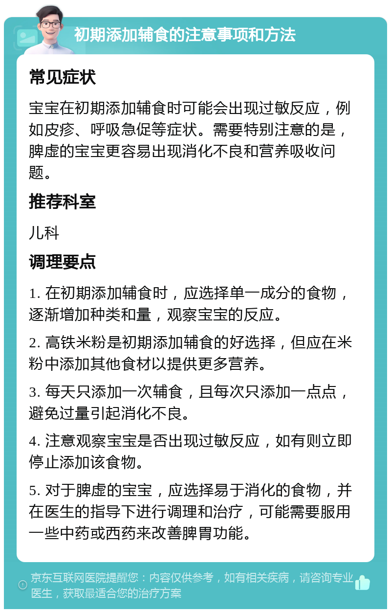 初期添加辅食的注意事项和方法 常见症状 宝宝在初期添加辅食时可能会出现过敏反应，例如皮疹、呼吸急促等症状。需要特别注意的是，脾虚的宝宝更容易出现消化不良和营养吸收问题。 推荐科室 儿科 调理要点 1. 在初期添加辅食时，应选择单一成分的食物，逐渐增加种类和量，观察宝宝的反应。 2. 高铁米粉是初期添加辅食的好选择，但应在米粉中添加其他食材以提供更多营养。 3. 每天只添加一次辅食，且每次只添加一点点，避免过量引起消化不良。 4. 注意观察宝宝是否出现过敏反应，如有则立即停止添加该食物。 5. 对于脾虚的宝宝，应选择易于消化的食物，并在医生的指导下进行调理和治疗，可能需要服用一些中药或西药来改善脾胃功能。