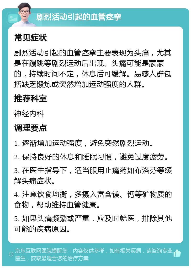 剧烈活动引起的血管痉挛 常见症状 剧烈活动引起的血管痉挛主要表现为头痛，尤其是在蹦跳等剧烈运动后出现。头痛可能是蒙蒙的，持续时间不定，休息后可缓解。易感人群包括缺乏锻炼或突然增加运动强度的人群。 推荐科室 神经内科 调理要点 1. 逐渐增加运动强度，避免突然剧烈运动。 2. 保持良好的休息和睡眠习惯，避免过度疲劳。 3. 在医生指导下，适当服用止痛药如布洛芬等缓解头痛症状。 4. 注意饮食均衡，多摄入富含镁、钙等矿物质的食物，帮助维持血管健康。 5. 如果头痛频繁或严重，应及时就医，排除其他可能的疾病原因。