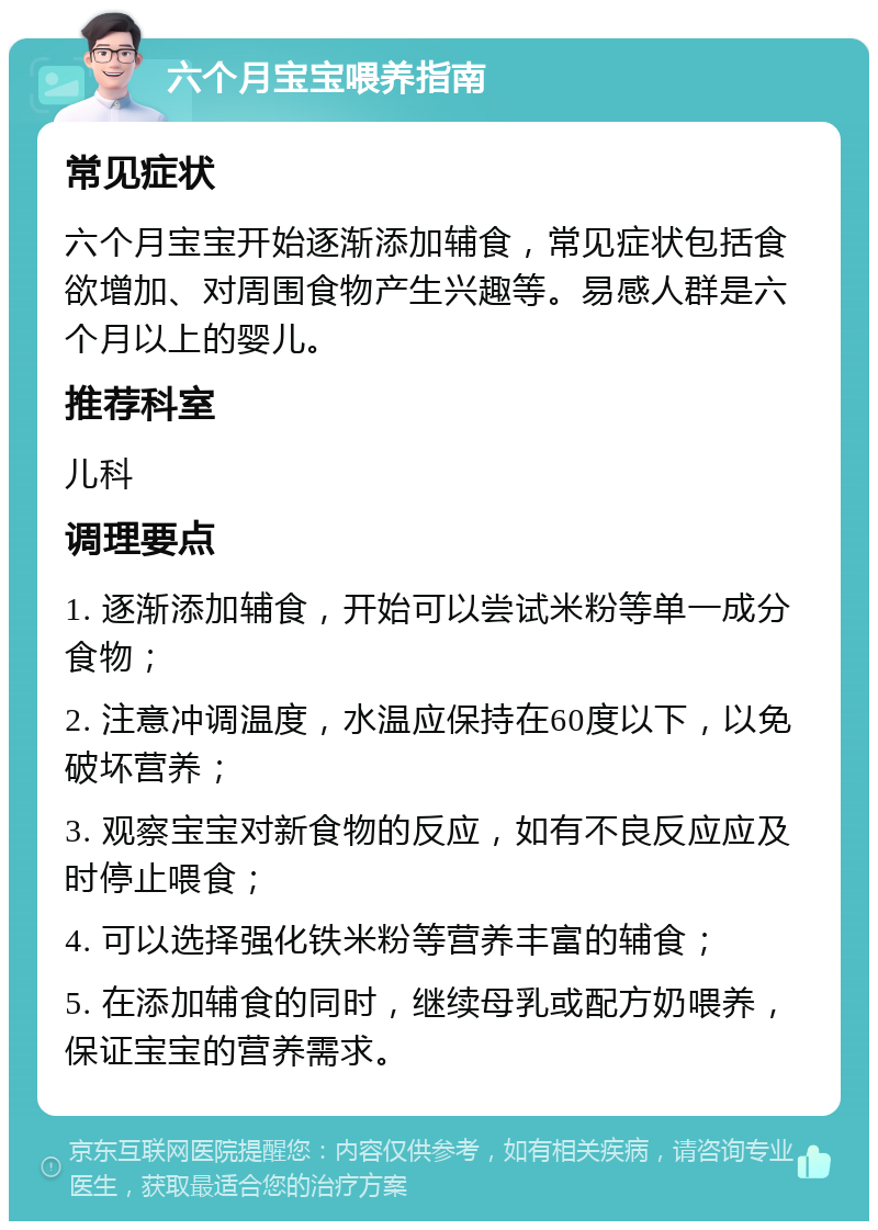 六个月宝宝喂养指南 常见症状 六个月宝宝开始逐渐添加辅食，常见症状包括食欲增加、对周围食物产生兴趣等。易感人群是六个月以上的婴儿。 推荐科室 儿科 调理要点 1. 逐渐添加辅食，开始可以尝试米粉等单一成分食物； 2. 注意冲调温度，水温应保持在60度以下，以免破坏营养； 3. 观察宝宝对新食物的反应，如有不良反应应及时停止喂食； 4. 可以选择强化铁米粉等营养丰富的辅食； 5. 在添加辅食的同时，继续母乳或配方奶喂养，保证宝宝的营养需求。